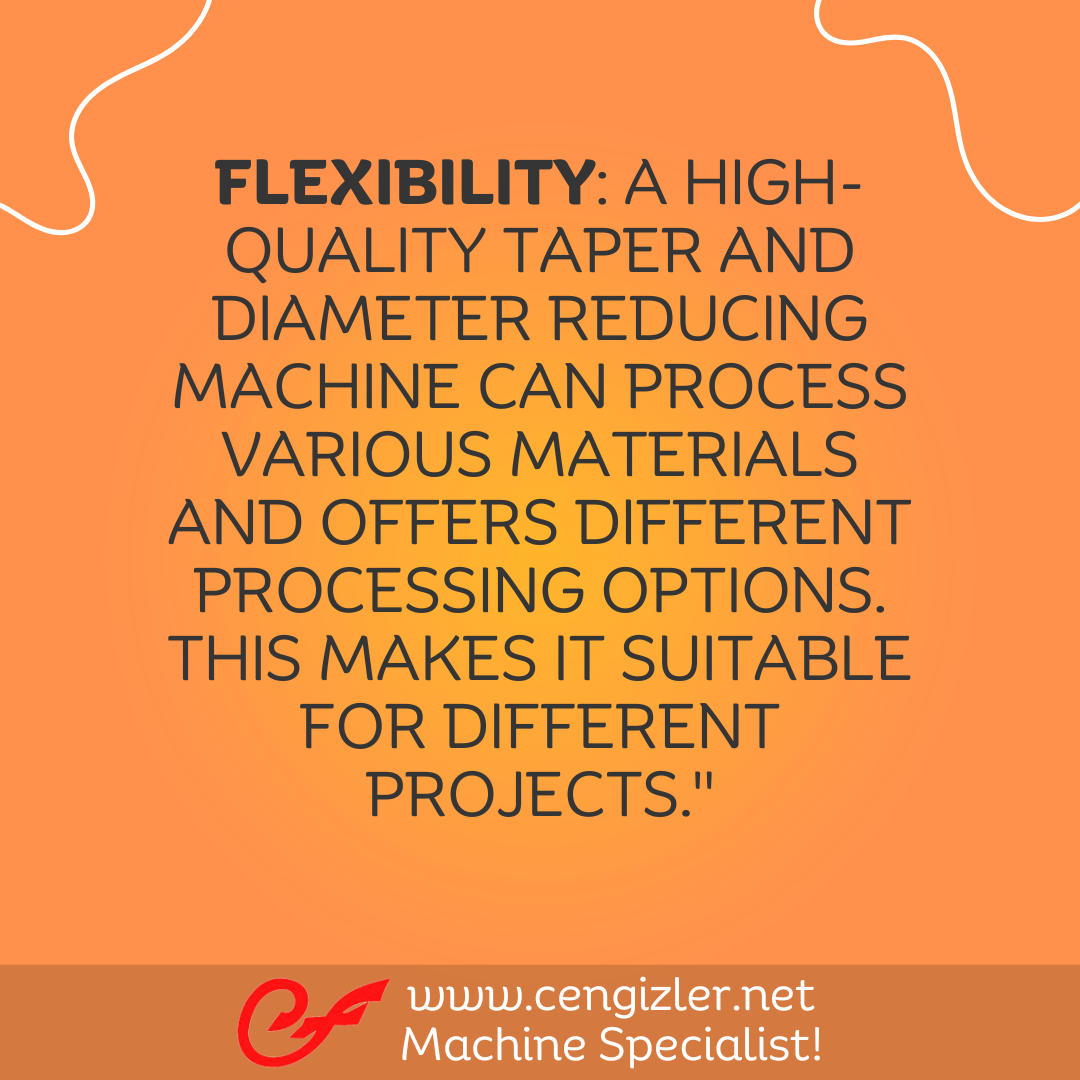 6 Flexibility. A high-quality taper and diameter reducing machine can process various materials and offers different processing options. This makes it suitable for different projects